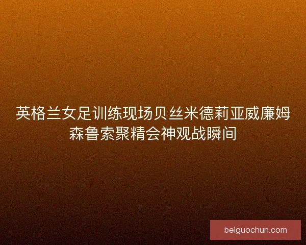 英格兰女足训练现场贝丝米德莉亚威廉姆森鲁索聚精会神观战瞬间