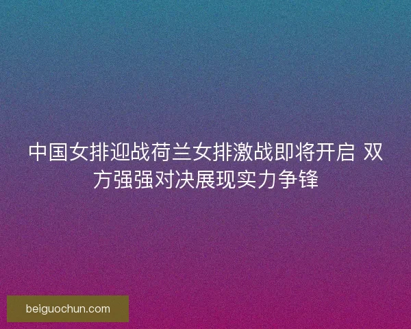 中国女排迎战荷兰女排激战即将开启 双方强强对决展现实力争锋